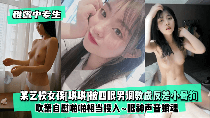 【稚嫩中专生】某艺校女孩[琪琪]被四眼男慢慢调教成反差小母狗~吹箫自慰啪啪相当投入~眼神声音销魂